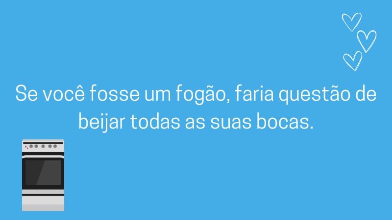 Se você fosse um fogão, faria questão de beijar todas as suas bocas.