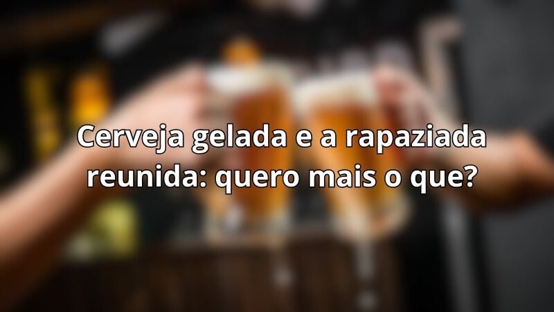 Cerveja gelada e a rapaziada reunida: quero mais o que?