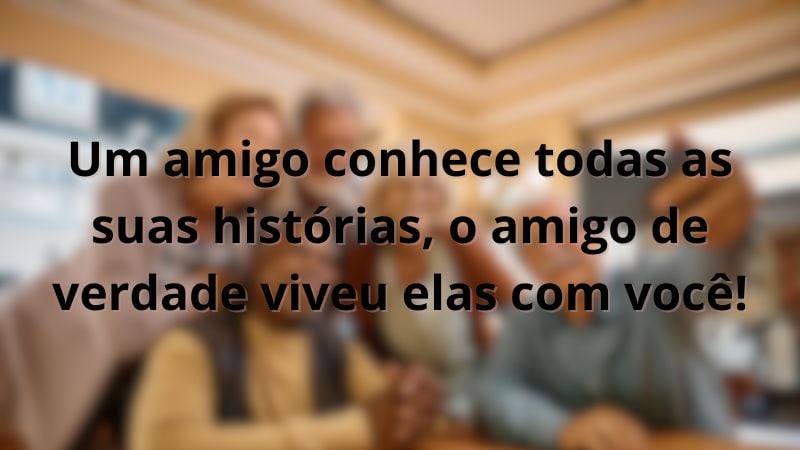 Um amigo conhece todas as suas histórias, o amigo de verdade viveu elas com você!